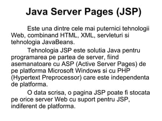 Java Server Pages (JSP)   Este una dintre cele mai puternici tehnologii Web, combinand HTML, XML, servleturi si tehnologia JavaBeans . Tehnologia JSP este solutia Java pentru programarea pe partea de server, fiind asemanatoare cu ASP (Active Server Pages) de pe platforma Microsoft Windows si cu PHP (Hypertext Preprocessor) care este independent a  de platforma.  O data scrisa, o pagina JSP poate fi stocata pe orice server Web cu suport pentru JSP, indiferent de platforma. 