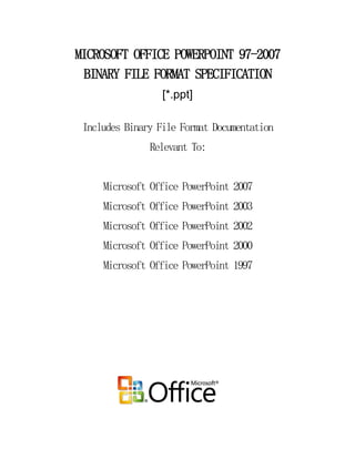 MICROSOFT OFFICE POWERPOINT 97-2007
 BINARY FILE FORMAT SPECIFICATION
                  [*.ppt]

 Includes Binary File Format Documentation
               Relevant To:


     Microsoft Office PowerPoint 2007
     Microsoft Office PowerPoint 2003
     Microsoft Office PowerPoint 2002
     Microsoft Office PowerPoint 2000
     Microsoft Office PowerPoint 1997
 