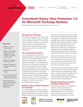 BACKUP &            ARCHIVE               REPLICATION         RESOURCE                SEARCH
                                                 RECOVERY                                                     MANAGEMENT




                                   CommVault Galaxy Data Protection 7.0                    ®



                                   for Microsoft Exchange Systems      ®



                                   Reliable Data Protection for Exchange Systems and their Environments




                                   The Business Challenge                                      protected on an Exchange server prevents endless
                                   Microsoft Exchange systems are mission-critical
                                             ®                                                 scans of tape sets, and eliminates the need to know
                                   to your business. The loss of even one message              the mailbox priv or Storage Group. Sort and search
                                   can have catastrophic effects on communications,            capabilities make it fast to find and select messages
                                   customer relations, and e-commerce. Every day,              by sender, recipient, date and subject line. Optional
Key Benefits                       individual e-mail files and folders need to be              add-on Content Indexing allows search by any
                                   recovered. Rapid recovery of entire Exchange                keyword in the message body or attachment.
u Simple-to-use, central
                                   databases and systems is also critical when                 Point and click to select one or more folders and
  browser interface
                                   disasters occur.                                            messages from the browsed list, and begin the
u Maximum data availability—                                                                   restore. CommVault Galaxy software restores with
  granular restore of e-mail       The CommVault® Solution                                     message attributes intact, to ensure secure access.
  messages, attachments,
                                   CommVault Galaxy® Backup & Recovery
  public folders, web folders,                                                                 Restore entire Exchange Server systems and
  and their contents               iDataAgents (iDAs) for Exchange systems protect
                                                                                               Information Stores including private and public
                                   data residing in Microsoft Exchange Storage
u Rapid restore of Exchange
                                                                                               stores, Storage Groups, and transaction logs.
                                   Groups, Information Stores, mailboxes, public
  databases and systems                                                                        This comprehensive protection enables rapid
                                   folders and web folders. This includes selection
                                                                                               rebuild of the entire Exchange system and its
u Seamless VSS integration         and restore of individual contacts, calendar items,
                                                                                               environment for disaster recovery.
  with Exchange Server 2003        tasks and mail messages. CommVault Galaxy
  and 2007                         iDA for Exchange systems makes it practical to              Use Microsoft Volume Shadow Copy Service (VSS)
                                   obtain object-level Exchange restore by supporting          snapshot protection for Exchange Server 2003, to
u Add-on e-mail active-archive
  capability                       deduplication backup rather than slower brick-              perform backup of Exchange databases at many
                                   level backup. Exchange services also depend on              points-in-time during a day. CommVault® software
u Add-on continuous replication    underlying Windows® file system data and Active             becomes a generic requestor, making SAN-
  capability to protect remote                                                                 attached hardware-based snapshot management
                                   Directory® services, so the CommVault Galaxy
  Exchange and Windows® data
                                   software unified approach to protecting the entire          consistent across all storage platforms.
Easily add capabilities for        Exchange environment is also critical to
protection, archive, replication   an Exchange protection strategy.                            Manage Expanding Enterprise
and snapshot recovery, all                                                                     Exchange Deployments
managed from the same              Reliable, Efficient Data Protection                         CommVault Galaxy software offers capabilities
Unified Console.
                                   for Exchange                                                designed to enable administration of
                                   CommVault Galaxy software delivers unmatched                enterprise-wide Exchange deployments.
                                   granular online restore down to a single message,           These deployments may include different
                                   contact, task, calendar item or note. Easy, intuitive       versions of Exchange, and may need to
                                   drill-down browse of all e-mail messages and folders        spread administration tasks across groups.
 