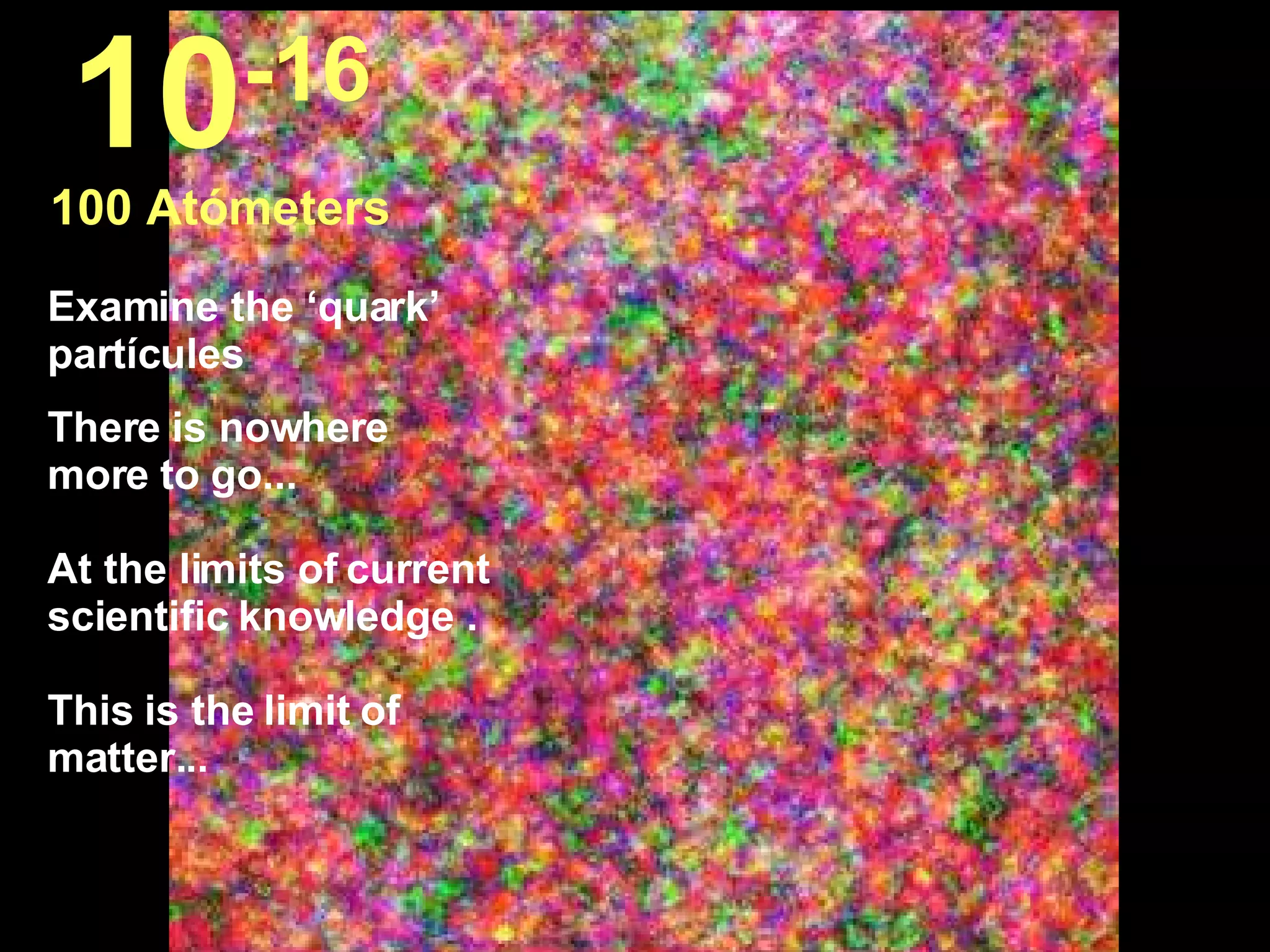 Examine the ‘quark’ partícules There is nowhere more to go... At the limits of current scientific knowledge .  This is the limit of matter...  10 -16 100 Atómeters 
