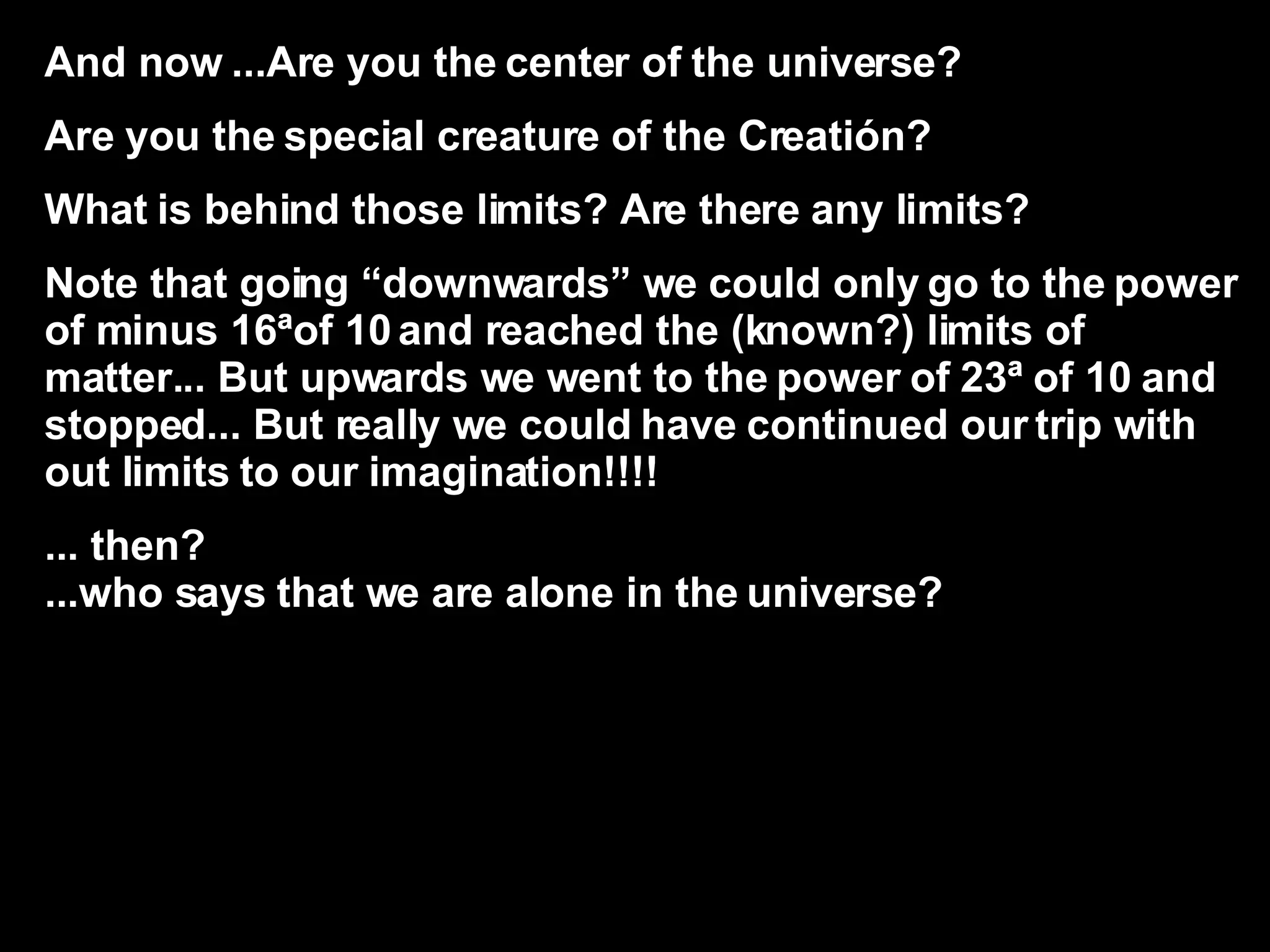 And now ...Are you the center of the universe? Are you the special creature of the Creatión? What is behind those limits? Are there any limits? Note that going “downwards” we could only go to the power of minus 16ªof 10 and reached the (known?) limits of matter... But upwards we went to the power of 23ª of 10 and stopped... But really we could have continued our trip with out limits to our imagination!!!! ... then?  ...who says that we are alone in the universe? 