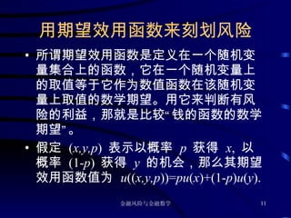 用期望效用函数来刻划风险 所谓期望效用函数是定义在一个随机变量集合上的函数，它在一个随机变量上的取值等于它作为数值函数在该随机变量上取值的数学期望。用它来判断有风险的利益，那就是比较“钱的函数的数学期望”。 假定  ( x,y,p )  表示以概率  p  获得  x ,  以概率  (1- p )  获得  y  的机会，那么其期望效用函数值为  u (( x,y,p ))= pu ( x )+(1- p ) u ( y ). 