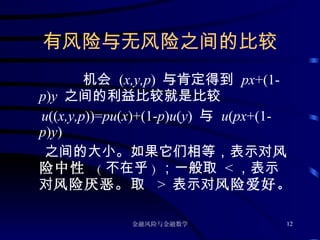 有风险与无 风险之间的比较 机会  ( x,y,p )  与肯定得到  px +(1- p ) y  之间的利益比较就是比较 u (( x,y,p ))= pu ( x )+(1- p ) u ( y )  与   u ( px +(1- p ) y )  之间的大小。如果它们相等，表示对 风险中性  ( 不在乎 ) ；一般取  < ，表示对 风险厌恶 。 取  >  表示对 风险爱好。 