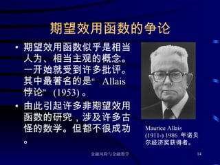 期望效用函数的争论 期望效用函数似乎是相当人为、相当主观的概念。一开始就受到许多批评。其中最著名的是“  Allais  悖论”  (1953) 。 由此引起许多非期望效用函数的研究，涉及许多古怪的数学。但都不很成功。 Maurice Allais (1911-) 1986  年诺贝尔经济奖获得者。 