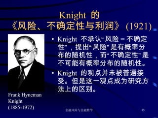 Knight  的 《风险、不确定性与利润》 (1921) Knight  不承认“风险 = 不确定性”，提出“风险”是有概率分布的随机性，而“不确定性”是不可能有概率分布的随机性。 Knight  的观点并未被普遍接受。但是这一观点成为研究方法上的区别。 Frank Hyneman Knight (1885-1972)  