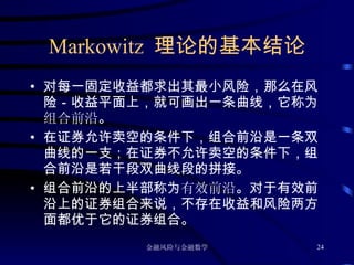 Markowitz  理论的基本结论 对每一固定收益都求出其最小风险，那么在风险－收益平面上，就可画出一条曲线，它称为 组合前沿 。 在证券允许卖空的条件下，组合前沿是一条双曲线的一支；在证券不允许卖空的条件下，组合前沿是若干段双曲线段的拼接。 组合前沿的上半部称为 有效前沿 。对于有效前沿上的证券组合来说，不存在收益和风险两方面都优于它的证券组合。 