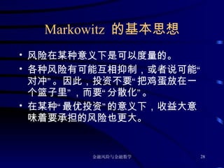 Markowitz  的基本思想 风险在某种意义下是可以度量的。 各种风险有可能互相抑制，或者说可能“对冲”。因此，投资不要“把鸡蛋放在一个篮子里”，而要“分散化”。 在某种“最优投资”的意义下，收益大意味着要承担的风险也更大。 