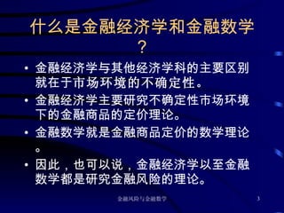 什么是金融经济学和金融数学？ 金融经济学与其他经济学科的主要区别就在于 市场环境的不确定性。 金融经济学主要研究不确定性市场环境下的金融商品的定价理论。 金融数学就是金融商品定价的数学理论。 因此，也可以说，金融经济学以至金融数学都是研究金融风险的理论。 