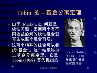 Tobin  的二基金分离定理 由于  Markowitz  问题是线性问题，因而两个有不同收益的解的线性组合就可生成整个组合前沿。 这两个特殊的组合可以看成“基金”。这个结果称为 二基金分离定理。 它是 Tobin (1958)  首先提出的。 James Tobin, (1918-) 1981 年诺贝尔经济学奖获得者 