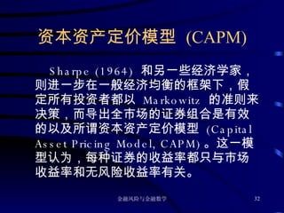 资本资产定价模型  (CAPM) Sharpe (1964)  和另一些经济学家，则进一步在一般经济均衡的框架下，假定所有投资者都以  Markowitz  的准则来决策，而导出全市场的证券组合是有效的以及所谓资本资产定价模型  (Capital Asset Pricing Model, CAPM) 。这一模型认为，每种证券的收益率都只与市场收益率和无风险收益率有关。 