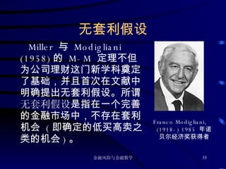 无套利假设 Miller  与  Modigliani (1958) 的  M-M  定理不但为公司理财这门新学科奠定了基础，并且首次在文献中明确提出无套利假设。所谓 无套利假设 是指在一个完善的金融市场中，不存在套利机会  ( 即确定的低买高卖之类的机会 ) 。 Franco Modigliani, (1918-) 1985  年诺贝尔经济奖获得者 