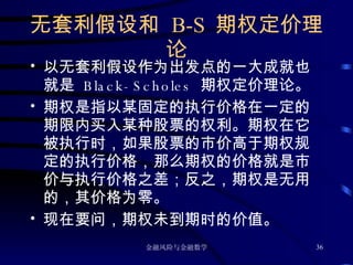 无套利假设和  B-S  期权定价理论 以无套利假设作为出发点的一大成就也就是  Black-Scholes  期权定价理论。 期权是指以某固定的执行价格在一定的期限内买入某种股票的权利。期权在它被执行时，如果股票的市价高于期权规定的执行价格，那么期权的价格就是市价与执行价格之差；反之，期权是无用的，其价格为零。 现在要问，期权未到期时的价值。 