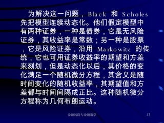 为解决这一问题， Black  和  Scholes 先把模型连续动态化。他们假定模型中有两种证券，一种是债券，它是无风险证券，其收益率是常数；另一种是股票，它是风险证券，沿用  Markowitz  的传统，它也可用证券收益率的期望和方差来刻划，但是动态化以后，其价格的变化满足一个随机微分方程，其含义是随时间变化的随机收益率，其期望值和方差都与时间间隔成正比。这种随机微分方程称为几何布朗运动。 