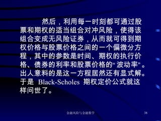 然后，利用每一时刻都可通过股票和期权的适当组合对冲风险，使得该组合变成无风险证券，从而就可得到期权价格与股票价格之间的一个偏微分方程，其中的参数是时间、期权的执行价格、债券的利率和股票价格的“波动率”。出人意料的是这一方程居然还有显式解。于是  Black-Scholes  期权定价公式就这样问世了。 