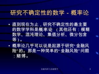 研究不确定性的数学－概率论 直到现在为止，研究不确定性的最主要的数学学科是 概率论  ( 其他还有：模糊数学、混沌理论、集值分析、微分包含等 ) 。 概率论几乎可以说是起源于研究“金融风险”的。那是一种简单的“金融风险”问题： 赌博 。 