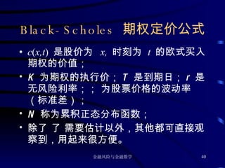 Black-Scholes  期权定价公式 c ( x,t )  是股价为   x,  时刻为  t  的欧式买入期权的价值； K  为期权的执行价； T  是到期日； r  是无风险利率；   为股票价格的波动率（标准差）； N  称为累积正态分布函数； 除了    需要估计以外，其他都可直接观察到，用起来很方便。 