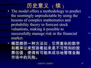 历史意义  ( 续 ) The model offers a methodology to predict the seemingly unpredictable by using the lessons of complex mathematics and probability theory to forecast stock valuations, making it possible to successfully manage risk in the financial market.  模型提供一种方法论，它用复杂的数学和概率论来预测看起来是不可预知的股票估值，使得有可能来成功地管理金融市场中的风险。 