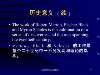 历史意义  ( 续 ) The work of Robert Merton, Fischer Black and Myron Scholes is the culmination of a series of discoveries and theories spanning the twentieth century. Merton 、 Black  和  Scholes  的工作是整个二十世纪中一系列发现和理论的累积。 