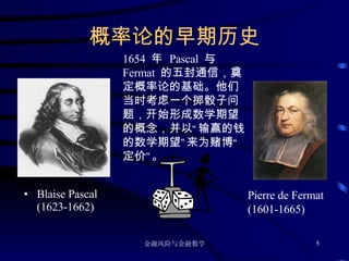 概率论的早期历史 Blaise Pascal (1623-1662) Pierre de Fermat (1601-1665) 1654  年  Pascal  与  Fermat  的五封通信，奠定概率论的基础。他们当时考虑一个掷骰子问题，开始形成数学期望的概念，并以“输赢的钱的数学期望”来为赌博“定价”。 