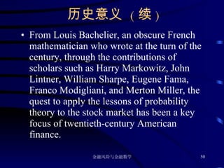 历史意义  ( 续 ) From Louis Bachelier, an obscure French mathematician who wrote at the turn of the century, through the contributions of scholars such as Harry Markowitz, John Lintner, William Sharpe, Eugene Fama, Franco Modigliani, and Merton Miller, the quest to apply the lessons of probability theory to the stock market has been a key focus of twentieth-century American finance. 