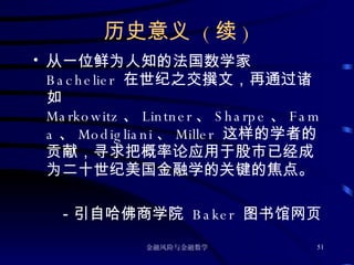 历史意义  ( 续 ) 从一位鲜为人知的法国数学家  Bachelier  在世纪之交撰文，再通过诸如  Markowitz 、 Lintner 、 Sharpe 、 Fama 、 Modigliani 、 Miller  这样的学者的贡献，寻求把概率论应用于股市已经成为二十世纪美国金融学的关键的焦点。 －引自哈佛商学院  Baker  图书馆网页 