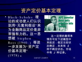 资产定价基本定理 Black-Scholes  理论的成功使人们认识到用“无套利假设”来为金融商品定价是非常强有力的。这一思想被  Stephen Ross (1940-)  等进一步发展为“资产定价基本定理”  (1978) 。 这一定理的最简单情形可在下述模型中来叙述：假定当前状态确定，未来有  S  种不确定状态。市场中有  J  种证券。 