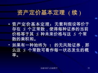 资产定价基本定理  ( 续 ) 资产定价基本定理： 无套利假设等价于存在  S  个正常数，使得每种证券的当前价格等于其  S  种未来价格与这  S   个常数的乘积和。 如果有一种始终为  1  的无风险证券，那么这  S   个常数可看作每一状态发生的概率。 