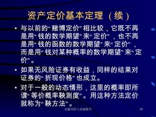 资产定价基本定理  ( 续 ) 与以前的“赌博定价”相比较，它既不再是用“钱的数学期望”来“定价”，也不再是用“钱的函数的数学期望”来“定价”，而是用“钱对某种概率的数学期望”来“定价”。 如果无风险证券有收益，同样的结果对证券的“折现价格”也成立。 对于一般的动态情形，这里的概率即所谓“等价概率鞅测度”。用这种方法定价就称为“鞅方法”。 