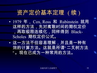 资产定价基本定理  ( 续 ) 1979  年， Cox, Ross  和  Rubinstein  就用这样的方法，先对离散时间的期权定价，再取极限连续化，同样得到  Black-Scholes  期权定价公式。 这一方法不但容易理解，并且是一种有效的计算方法。这就是所谓“二叉树方法”。现在已成为一种常用的方法。 