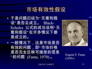 市场有效性假设 于是问题归结为“无套利假设”是否总成立。  Black-Scholes  公式的成功说明“无套利假设”在许多情况下都是成立的。 一般情况下，这是市场是否有效的问题，即“市场价格是否完全反映可接受的信息”的问题  (Fama, 1970) 。 Eugene F. Fama (1939-) 