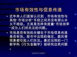 市场有效性与信息传递 近年来人们逐渐认识到，市场有效性与其他“市场分析”手段之间并没有那么水火不相容。尤其是怎样来度量“市场效率”成为人们所关注的问题。 市场是否有效的关键在于市场信息传递是否有效。股市中出现的做庄、跟风等现象都引起人们关注。最近出现的一门新学科《行为金融学》就研究这类问题。 