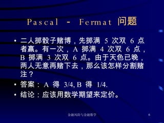 Pascal  －  Fermat  问题 二人掷骰子赌博，先掷满  5  次双  6  点者赢。有一次， A  掷满  4  次双  6  点， B  掷满  3  次双  6  点。由于天色已晚，两人无意再赌下去，那么该怎样分割赌注？ 答案： A  得  3/4, B  得  1/4. 结论：应该用数学期望来定价。 