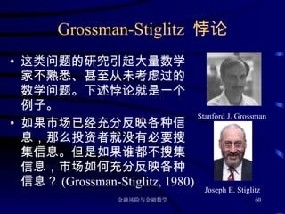 Grossman-Stiglitz  悖论 这类问题的研究引起大量数学家不熟悉、甚至从未考虑过的数学问题。下述悖论就是一个例子。 如果市场已经充分反映各种信息，那么投资者就没有必要搜集信息。但是如果谁都不搜集信息，市场如何充分反映各种信息？ (Grossman-Stiglitz, 1980) Stanford J. Grossman Joseph E. Stiglitz 
