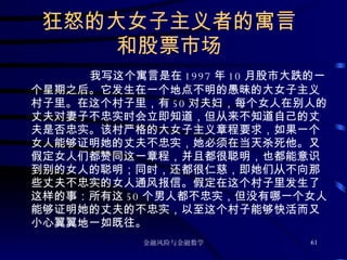 狂怒的大女子主义者的寓言 和股票市场 我写这个寓言是在 1997 年 10 月股市大跌的一个星期之后。它发生在一个地点不明的愚昧的大女子主义村子里。在这个村子里，有 50 对夫妇，每个女人在别人的丈夫对妻子不忠实时会立即知道，但从来不知道自己的丈夫是否忠实。该村严格的大女子主义章程要求，如果一个女人能够证明她的丈夫不忠实，她必须在当天杀死他。又假定女人们都赞同这一章程，并且都很聪明，也都能意识到别的女人的聪明；同时，还都很仁慈，即她们从不向那些丈夫不忠实的女人通风报信。假定在这个村子里发生了这样的事：所有这 50 个男人都不忠实，但没有哪一个女人能够证明她的丈夫的不忠实，以至这个村子能够快活而又小心翼翼地一如既往。 