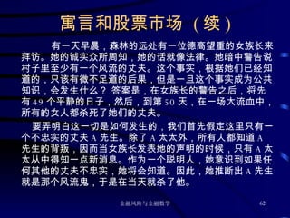 寓言和股票市场  ( 续 ) 有一天早晨，森林的远处有一位德高望重的女族长来拜访。她的诚实众所周知，她的话就像法律。她暗中警告说村子里至少有一个风流的丈夫。这个事实，根据她们已经知道的，只该有微不足道的后果，但是一旦这个事实成为公共知识，会发生什么？  答案是，在女族长的警告之后，将先有 49 个平静的日子，然后，到第 50 天，在一场大流血中，所有的女人都杀死了她们的丈夫。 要弄明白这一切是如何发生的，我们首先假定这里只有一个不忠实的丈夫 A 先生。除了 A 太太外，所有人都知道 A 先生的背叛，因而当女族长发表她的声明的时候，只有 A 太太从中得知一点新消息。作为一个聪明人，她意识到如果任何其他的丈夫不忠实，她将会知道。因此，她推断出 A 先生就是那个风流鬼，于是在当天就杀了他。 