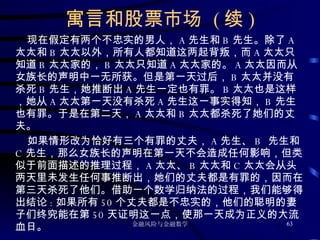 寓言和股票市场  ( 续 ) 现在假定有两个不忠实的男人， A 先生和 B 先生。除了 A 太太和 B 太太以外，所有人都知道这两起背叛，而 A 太太只知道 B 太太家的， B 太太只知道 A 太太家的。 A 太太因而从女族长的声明中一无所获。但是第一天过后， B 太太并没有杀死 B 先生，她推断出 A 先生一定也有罪。 B 太太也是这样，她从 A 太太第一天没有杀死 A 先生这一事实得知， B 先生也有罪。于是在第二天， A 太太和 B 太太都杀死了她们的丈夫。 如果情形改为恰好有三个有罪的丈夫， A 先生、 B  先生和 C 先生，那么女族长的声明在第一天不会造成任何影响，但类似于前面描述的推理过程， A 太太、 B 太太和 C 太太会从头两天里未发生任何事推断出，她们的丈夫都是有罪的，因而在第三天杀死了他们。借助一个数学归纳法的过程，我们能够得出结论 : 如果所有 50 个丈夫都是不忠实的，他们的聪明的妻子们终究能在第 50 天证明这一点，使那一天成为正义的大流血日。 