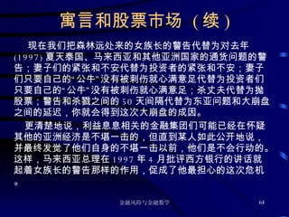 寓言和股票市场  ( 续 ) 现在我们把森林远处来的女族长的警告代替为对去年 (1997) 夏天泰国、马来西亚和其他亚洲国家的通货问题的警告；妻子们的紧张和不安代替为投资者的紧张和不安；妻子们只要自己的“公牛”没有被刺伤就心满意足代替为投资者们只要自己的“公牛”没有被刺伤就心满意足；杀丈夫代替为抛股票；警告和杀戮之间的 50 天间隔代替为东亚问题和大崩盘之间的延迟，你就会得到这次大崩盘的成因。 更清楚地说，利益息息相关的金融集团们可能已经在怀疑其他的亚洲经济是不堪一击的，但直到某人如此公开地说，并最终发觉了他们自身的不堪一击以前，他们是不会行动的。这样，马来西亚总理在 1997 年 4 月批评西方银行的讲话就起着女族长的警告那样的作用，促成了他最担心的这次危机。 