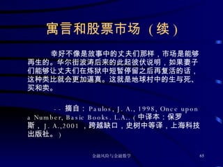 寓言和股票市场  ( 续 ) 幸好不像是故事中的丈夫们那样，市场是能够再生的。华尔街波涛后来的此起彼伏说明，如果妻子们能够让丈夫们在炼狱中短暂停留之后再复活的话，这种类比就会更加逼真。这就是地球村中的生与死、买和卖。 -- 摘自： Paulos, J. A., 1998, Once upon a Number, Basic Books. L.A.. ( 中译本：保罗斯， J. A.,2001 ，跨越缺口，史树中等译，上海科技出版社。 ) 
