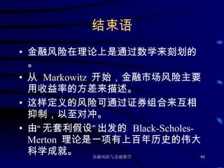 结束语 金融风险在理论上是通过数学来刻划的。 从  Markowitz  开始，金融市场风险主要用收益率的方差来描述。 这样定义的风险可通过证券组合来互相抑制，以至对冲。 由“无套利假设”出发的  Black-Scholes-Merton  理论是一项有上百年历史的伟大科学成就。 