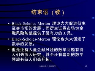 结束语  ( 续 ) Black-Scholes-Merton  理论大大促进衍生证券市场的发展，而衍生证券市场为金融风险防范提供了强有力的工具。 Black-Scholes-Merton  理论也大大促进了数学的发展。 但是还有大量金融风险的数学问题有待人们去深入研究，甚至还有崭新的数学领域有待人们去开拓。 