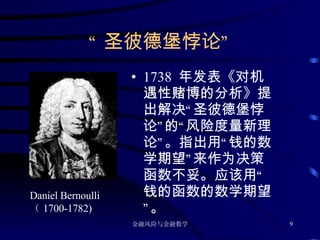 “ 圣彼德堡悖论” 1738  年发表《对机遇性赌博的分析》提出解决“圣彼德堡悖论”的“风险度量新理论”。指出用“钱的数学期望”来作为决策函数不妥。应该用“钱的函数的数学期望”。 Daniel Bernoulli  （ 1700-1782) 