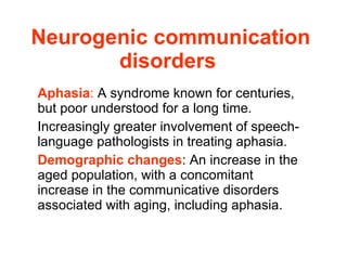 Neurogenic communication disorders   Aphasia :  A syndrome known for centuries, but poor understood for a long time. Increasingly greater involvement of speech-language pathologists in treating aphasia. Demographic changes : An increase in the aged population, with a concomitant increase in the communicative disorders associated with aging, including aphasia.  