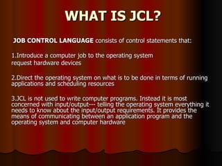WHAT IS JCL? JOB CONTROL LANGUAGE  consists of control statements that:  1.Introduce a computer job to the operating system  request hardware devices  2.Direct the operating system on what is to be done in terms of running applications and scheduling resources  3.JCL is not used to write computer programs. Instead it is most concerned with input/output--- telling the operating system everything it needs to know about the input/output requirements. It provides the means of communicating between an application program and the operating system and computer hardware 