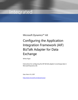 Integrated



     Microsoft Dynamics™ AX

     Configuring the Application
     Integration Framework (AIF)
     BizTalk Adapter for Data
     Exchange
     White Paper


     Instructions for configuring the AIF BizTalk adapter to exchange data in
     Microsoft Dynamics AX.




     Date: March 26, 2007

     http://www.microsoft.com/dynamics/ax/
 