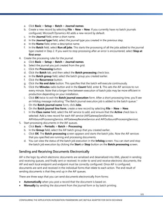 a.  Click Basic > Setup > Batch > Journal names.
     b.  Create a new record by selecting File > New > New. If you currently have no batch journals
         configured, Microsoft Dynamics AX adds a new record by default.
     c. In the Journal field, enter a short name.
     d. In the Journal type field, select the journal type you created in the previous step.
     e. In the Name field, enter a descriptive name.
     f. In the Batch field, select Run all jobs. This starts the processing of all the jobs added to the journal
         type created in Step 2. If you want to stop processing after an error is encountered, select Stop at
         first error.
4.   Create the processing rules for the journal.
     a. Click Basic > Setup > Batch > Journal names.
     b. Select the journal you just created from the grid.
     c. Click the Processing button.
     d. Click the Batch tab, and then select the Batch processing check box.
     e. In the Batch group field, select the batch group you created earlier.
     f. Click the Recurrence button.
     g. Click the No end date button. This specifies that the batch will execute continuously.
     h. Click the Minutes radio button and in the Count field, enter 1. This sets the AIF services to run
         every minute. Note that a longer time between execution of batch jobs may be more efficient in
         production depending on your installation.
     i. Click OK twice to exit the Batch journal execution form. After a short processing time, you’ll see
         an Infolog message indicating ―The Batch journal execution job is added to the batch queue.‖
     j. On the Batch-journal name form, click Jobs.
     k. On the Batch journal line form, create a new record by selecting File > New > New.
     l. In the Class name field, select the AIF service to add, and ensure that the Active check box is
         selected. Add a new record for each AIF service (AIFGatewaySendService,
         AIFInboundProcessingService, AIFGatewayReceiveService and AIFOutboundProcessingService).
5.   Start processing documents in the AIF queues.
     a. Click Basic > Periodic > Batch > Processing.
     b. In the Group field, select the AIF batch group that you created earlier.
     c. Click OK. The Batch processing screen appears and starts the batch jobs. Now the AIF services
         that you specified are running and processing documents.
     d. You can view the status of the batch job execution in the Infolog screen. You can start and stop
         the batch job execution by clicking the Start or Stop button on the Batch processing screen.

Sending and Receiving Documents Electronically
AIF is the logic by which electronic documents are serialized and deserialized into XML, placed in sending
and receiving queues, and finally sent or received. In order to send and receive electronic documents, the
AIF and each local endpoint and endpoint must be correctly configured. Once AIF is configured,
documents are sent and received in the individual forms that relate to each action. The end result of
sending documents is that they end up in the AIF queues.
There are three ways that you can send documents electronically from forms:
    Automatically when you post a record that the document is based on.
    Manually by sending the document from the journal form or by batch printing.


                                                                                                             101

CONFIGURING THE APPLICATION INTEGRATION FRAMEWORK (AIF) BIZTALK ADAPTER FOR DATA EXCHANGE
 