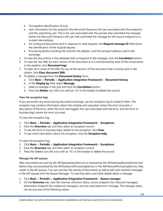     The pipeline identification (if any).
         User information for the endpoint (the Microsoft Dynamics AX user associated with the endpoint)
          and the submitting user. This is the user associated with the process that submitted the message
          (either the Microsoft Dynamics AX user that submitted the message for the source endpoint or a
          trusted intermediary).
      For outbound documents sent in response to read requests, the Request message ID field shows
          the identification of the original request.
      Processing details including the channel, the adapter, and the transport address used in the
          exchange.
5.   To view the documents in the database that correspond to the message, click the Correlation button.
6.   To view the raw XML for each version of the document as it is transformed by each of the components
     in the pipeline, click Document logs.
7.   To clear all or some of the XML for any of the versions of the document that currently exist in the
     system, click Clear document XML.
8.   To delete a message from the Document history form:
     a. Click Basic > Periodic > Application Integration Framework > Document history.
     b. In the Display by field, select Message.
     c. Select a message in the grid and click the Correlation button.
     d. Press the Delete icon (the icon with an ―X‖) in the toolbar to delete the record.

View the exception logs
If you encounter any errors during document exchange, use the exception log to research them. The
exception log contains information about the module and subsystem where the error occurred, a
description of the error, when the error was logged, the user associated with the error, and the form or
business logic where the error occurred.
To view the exception log:
1.   Click Basic > Periodic > Application Integration Framework > Exceptions.
2.   Click the Overview tab, and then select an exception record.
3.   To see the form or business logic related to the exception, click View.
4.   To see more information about the exception, click the Exception help.

To clear the exception log:
1. Click Basic > Periodic > Application Integration Framework > Exceptions.
2. Click the Overview tab, and then select an exception record.
3. Press the Delete icon (the icon with an ―X‖) in the toolbar to delete the record.

Manage the AIF queues
After documents are sent by the AIFGatewaySendService or received by the AIFGatewayReceiveService but
before they are processed by the AIFOutboundProcessingService or the AIFInboundProcessingService, they
reside in the AIF queues. You can monitor the activity of documents as well as edit and resubmit messages
in the AIF queues with the Queue Manager. To view the status and other details about a message:
1.   Click Basic > Periodic > Application Integration Framework > Queue manager.
2.   On the Overview tab, view the channel, direction, status, source endpoint (for inbound messages),
     destination endpoint (for outbound messages), and any associated error message. The message status
     can be any one of the following values:
                                                                                                           108

CONFIGURING THE APPLICATION INTEGRATION FRAMEWORK (AIF) BIZTALK ADAPTER FOR DATA EXCHANGE
 