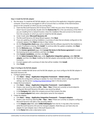 Step 2: Install the BizTalk adapter
1.   Run the setup. To install the AIF BizTalk adapter, you must be at the application integration gateway
     computer. Ensure that you are logged on with an account that is a member of the Administrators
     group on the computer on which you are running setup.
     a. Insert the Microsoft Dynamics AX 4.0 Service Pack 1 DVD into your drive. If the setup wizard
         doesn’t launch automatically, double-click the Autorun.hta file in the root directory of the DVD. If
         you are installing from a network location, share the installation files and connect to the location
         from the computer on which you want to install the BizTalk adapter.
     b. Under Install, select Microsoft Dynamics AX.
     c. The Microsoft Dynamics AX Setup Wizard appears. Click Next.
     d. If you are updating an existing installation, a summary of roles that are already configured on the
         computer appears. Click Next and skip to Step i below.
     e. On the Prerequisites check page, setup validates that the software required for the installation is
         present. If software is missing, click Install. To continue after the update completes, click Next.
     f. On the Welcome page, click Next to continue.
     g. On the License agreement page, click I accept the terms in the license agreement to accept
         the licensing terms and conditions, and then click Next.
     h. Click Custom installation, and then click Next.
     i. On the Select Computer Role page, under Application integration gateway, select BizTalk
         adapter, and then click Next. Installing the BizTalk adapter automatically installs the .NET Business
         Connector.
     j. A screen appears with a summary of roles that will be installed. Click Install.
     k. Click Finish.

Step 3: Configure the BizTalk adapter
Once you have installed BizTalk Server and the BizTalk adapter, you must configure the BizTalk adapter in
Microsoft Dynamics AX.
1. Configure global settings.
    a. Click Basic > Setup > Application Integration Framework > Global settings.
    b. Modify the configuration settings as needed. For more information about configuring global
       settings, see the section Configuring Global Settings later in this document.
2. Create the local endpoint.
    a. Click Basic > Setup > Application Integration Framework > Local endpoints.
    b. Create a new record by selecting File > New > New. If there are currently no local endpoints
       configured, Microsoft Dynamics AX adds a new record by default.
    c. In the Company field, select the company account that contains the data.
    d. In the Local endpoint field, enter a descriptive name for the endpoint.
3. Create the adapter.
    a. Click Basic > Setup > Application Integration Framework > Transport adapters.
    b. Create a new record by selecting File > New > New. If there are currently no adapters configured,
       Microsoft Dynamics AX adds a new record by default.
    c. In the Adapter class field, select AifBizTalkAdapter from the list. It may take a few moments
       while Microsoft Dynamics AX scans for transport adapters. Note that you can have only one
       adapter for each Adapter class in Microsoft Dynamics AX.
    d. In the Name field, enter a descriptive name.
                                                                                                            12

CONFIGURING THE APPLICATION INTEGRATION FRAMEWORK (AIF) BIZTALK ADAPTER FOR DATA EXCHANGE
 