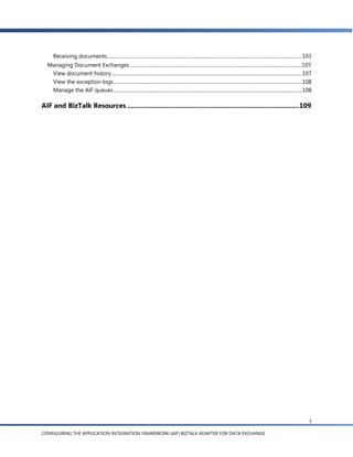 Receiving documents ............................................................................................................................................................ 103
  Managing Document Exchanges .......................................................................................................................................... 107
   View document history ........................................................................................................................................................ 107
   View the exception logs ....................................................................................................................................................... 108
   Manage the AIF queues ....................................................................................................................................................... 108

AIF and BizTalk Resources ............................................................................................ 109




                                                                                                                                                                                       3

CONFIGURING THE APPLICATION INTEGRATION FRAMEWORK (AIF) BIZTALK ADAPTER FOR DATA EXCHANGE
 