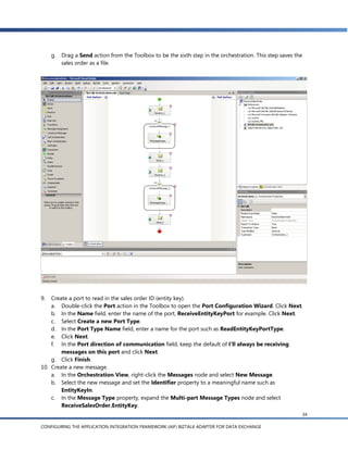 g. Drag a Send action from the Toolbox to be the sixth step in the orchestration. This step saves the
        sales order as a file.




9.  Create a port to read in the sales order ID (entity key).
    a. Double-click the Port action in the Toolbox to open the Port Configuration Wizard. Click Next.
    b. In the Name field, enter the name of the port, ReceiveEntityKeyPort for example. Click Next.
    c. Select Create a new Port Type.
    d. In the Port Type Name field, enter a name for the port such as ReadEntityKeyPortType.
    e. Click Next.
    f. In the Port direction of communication field, keep the default of I’ll always be receiving
        messages on this port and click Next.
    g. Click Finish.
10. Create a new message.
    a. In the Orchestration View, right-click the Messages node and select New Message.
    b. Select the new message and set the Identifier property to a meaningful name such as
        EntityKeyIn.
    c. In the Message Type property, expand the Multi-part Message Types node and select
        ReceiveSalesOrder.EntityKey.
                                                                                                         34

CONFIGURING THE APPLICATION INTEGRATION FRAMEWORK (AIF) BIZTALK ADAPTER FOR DATA EXCHANGE
 