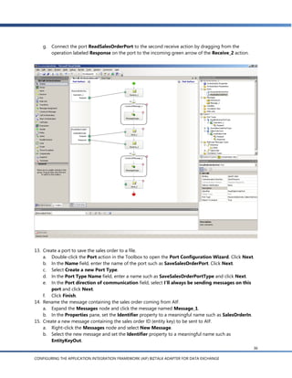 g. Connect the port ReadSalesOrderPort to the second receive action by dragging from the
       operation labeled Response on the port to the incoming green arrow of the Receive_2 action.




13. Create a port to save the sales order to a file.
    a. Double-click the Port action in the Toolbox to open the Port Configuration Wizard. Click Next.
    b. In the Name field, enter the name of the port such as SaveSalesOrderPort. Click Next.
    c. Select Create a new Port Type.
    d. In the Port Type Name field, enter a name such as SaveSalesOrderPortType and click Next.
    e. In the Port direction of communication field, select I’ll always be sending messages on this
        port and click Next.
    f. Click Finish.
14. Rename the message containing the sales order coming from AIF.
    a. Expand the Messages node and click the message named Message_1.
    b. In the Properties pane, set the Identifier property to a meaningful name such as SalesOrderIn.
15. Create a new message containing the sales order ID (entity key) to be sent to AIF.
    a. Right-click the Messages node and select New Message.
    b. Select the new message and set the Identifier property to a meaningful name such as
        EntityKeyOut.
                                                                                                     36

CONFIGURING THE APPLICATION INTEGRATION FRAMEWORK (AIF) BIZTALK ADAPTER FOR DATA EXCHANGE
 